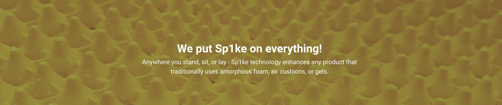 We put SP1KE on everything! Anywhere you stand, sit or lay - SP1KE technology enhances any product that traditionally uses amorphus foam, air cushions, or gels.